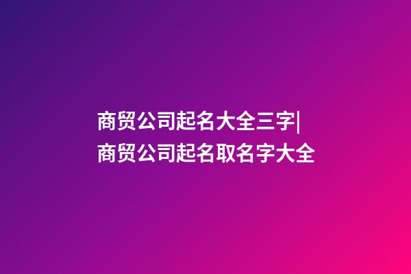 商贸公司起名大全三字|商贸公司起名取名字大全-第1张-公司起名-玄机派